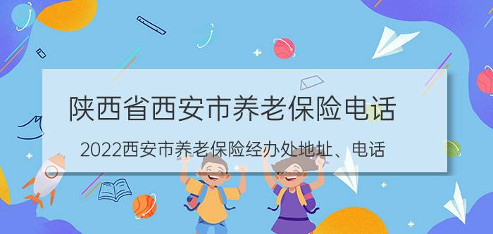 陕西省西安市养老保险电话 2022西安市养老保险经办处地址、电话